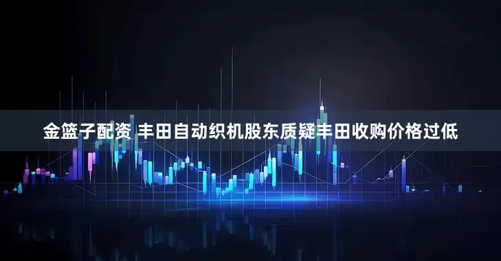 金篮子配资 丰田自动织机股东质疑丰田收购价格过低
