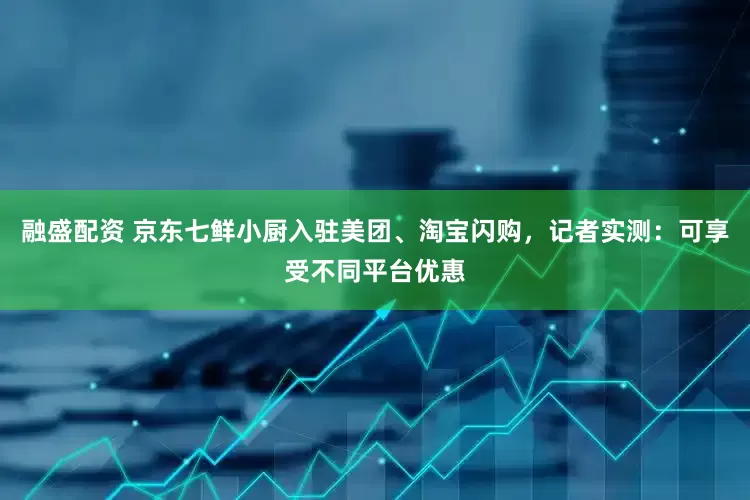 融盛配资 京东七鲜小厨入驻美团、淘宝闪购，记者实测：可享受不同平台优惠