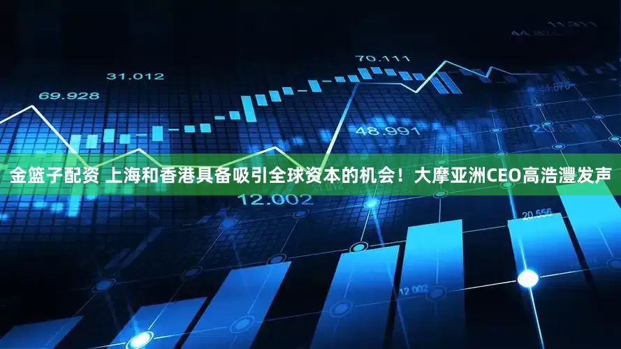 金篮子配资 上海和香港具备吸引全球资本的机会！大摩亚洲CEO高浩灃发声