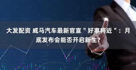 大发配资 威马汽车最新官宣＂好事将近＂：月底发布会能否开启新生？