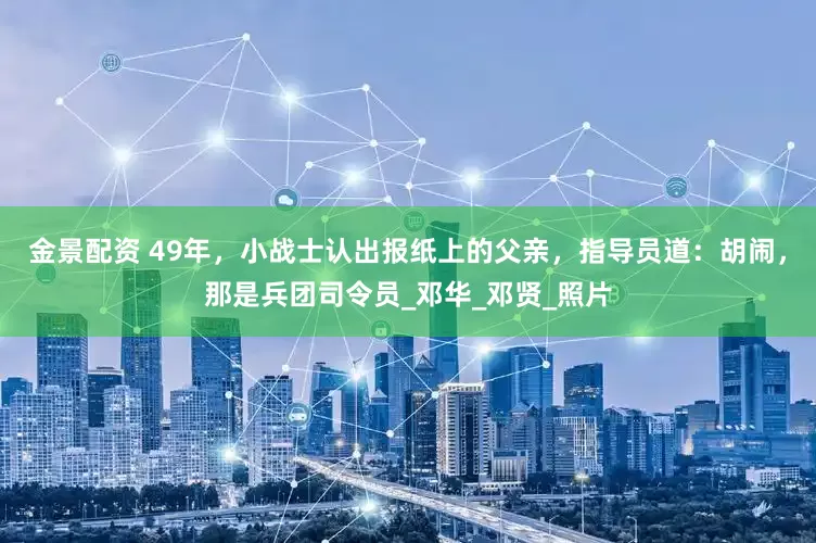 金景配资 49年，小战士认出报纸上的父亲，指导员道：胡闹，那是兵团司令员_邓华_邓贤_照片