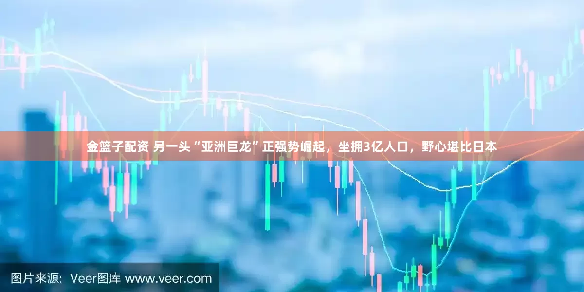 金篮子配资 另一头“亚洲巨龙”正强势崛起，坐拥3亿人口，野心堪比日本