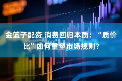 金篮子配资 消费回归本质：“质价比”如何重塑市场规则？