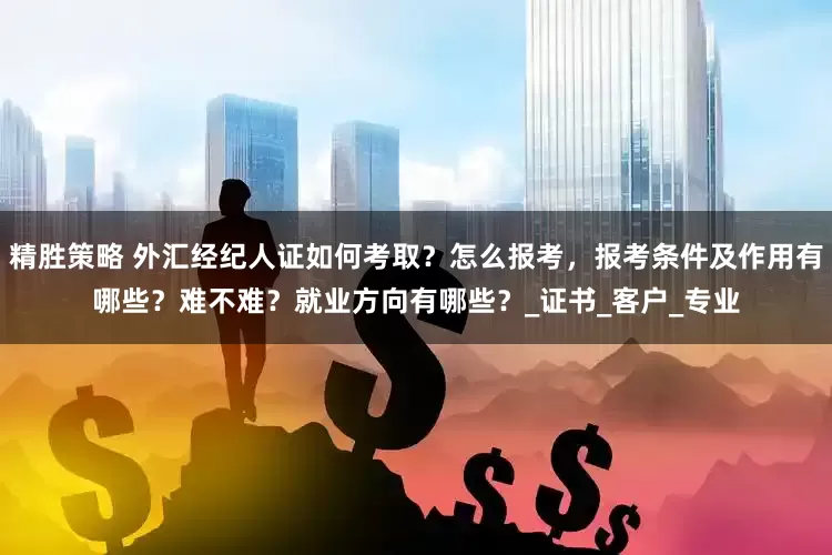 精胜策略 外汇经纪人证如何考取？怎么报考，报考条件及作用有哪些？难不难？就业方向有哪些？_证书_客户_专业