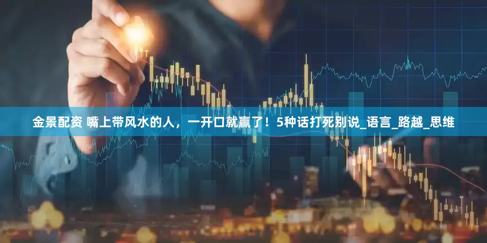 金景配资 嘴上带风水的人，一开口就赢了！5种话打死别说_语言_路越_思维