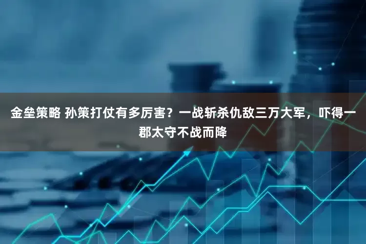 金垒策略 孙策打仗有多厉害？一战斩杀仇敌三万大军，吓得一郡太守不战而降