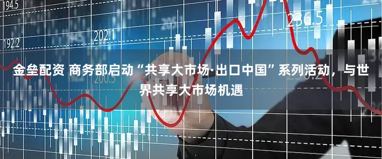 金垒配资 商务部启动“共享大市场·出口中国”系列活动，与世界共享大市场机遇
