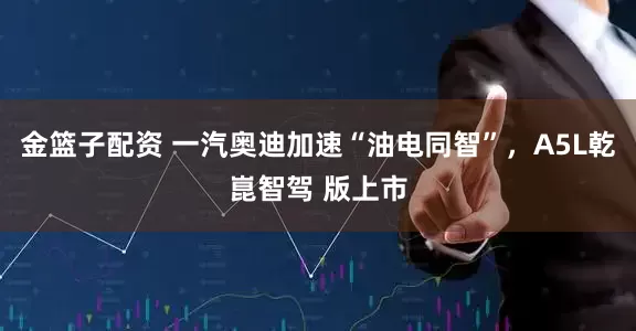 金篮子配资 一汽奥迪加速“油电同智”，A5L乾崑智驾 版上市