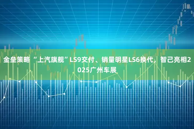 金垒策略 “上汽旗舰”LS9交付、销量明星LS6换代，智己亮相2025广州车展