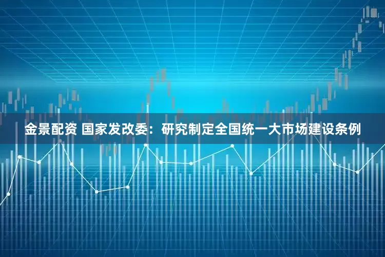 金景配资 国家发改委：研究制定全国统一大市场建设条例