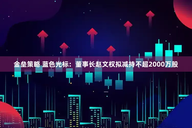 金垒策略 蓝色光标：董事长赵文权拟减持不超2000万股