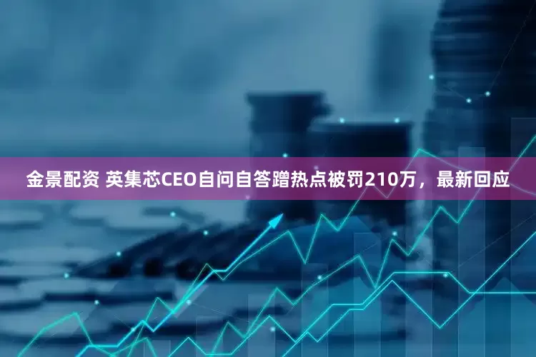金景配资 英集芯CEO自问自答蹭热点被罚210万，最新回应