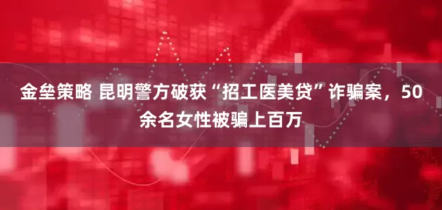 金垒策略 昆明警方破获“招工医美贷”诈骗案，50余名女性被骗上百万