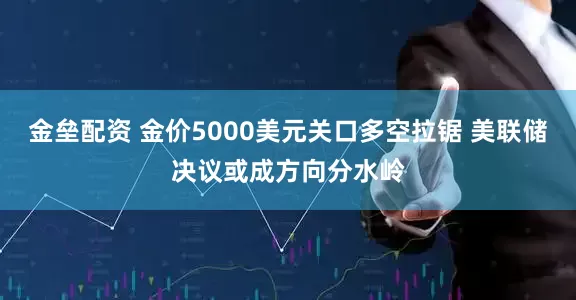 金垒配资 金价5000美元关口多空拉锯 美联储决议或成方向分水岭