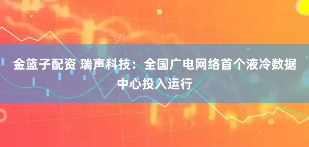 金篮子配资 瑞声科技：全国广电网络首个液冷数据中心投入运行