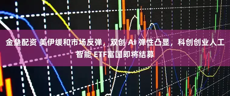金垒配资 美伊缓和市场反弹，双创 AI 弹性凸显，科创创业人工智能 ETF富国即将结募